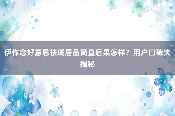 伊作念好意思祛斑居品简直后果怎样？用户口碑大揭秘